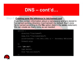 DNS – cont’d…
Step-3: Creating zone file reference in /etc/named.conf
       Zone files contain information about a namespace and are stored in
       the named working directory (/var/named/) by default. Each zone
       file is named according to the file option data in the zone statement.
       We can create as many zone as we needed.
           options {
                directory "/var/named";
                dump_file "/var/named/data";
                allow-transfer { 192.168.1.200; }; -   Secondary DNS(slave)
                forward only;
           };
           zone "jhr.nic"{
                type master;
                file “jhr.nic.hosts";
           };
 