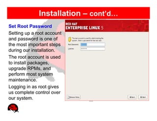Installation – cont’d…
Set Root Password
Setting up a root account
and password is one of
the most important steps
during our installation.
The root account is used
to install packages,
upgrade RPMs, and
perform most system
maintenance.
Logging in as root gives
us complete control over
our system.
 