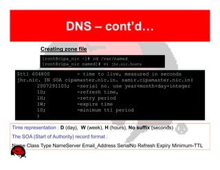 DNS – cont’d…
             Creating zone file
             [root@cipa_nic ~]# cd /var/named
             [root@cipa_nic named]# vi jhr.nic.hosts

  $ttl 604800         - time to live, measured in seconds
  jhr.nic. IN SOA cipamaster.nic.in. samir.cipamaster.nic.in(
         2007291105; -serial no. use year+month+day+integer
         1D;          -refresh time,
         1H;          -retry period
         1W;          -expire time
         1D;          -minimum ttl period
         )

Time representation : D (day), W (week), H (hours), No suffix (seconds)
The SOA (Start of Authority) record format :
Name Class Type NameServer Email_Address SerialNo Refresh Expiry Minimum-TTL
 