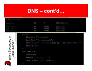 DNS – cont’d…
# Continue … …

cipa_boys                              IN        A            192.168.1.10

www.jhr.nic.                           IN        CNAME        cipa_boys
ftp.jhr.nic.                           IN        CNAME        cipa_boys
nfs.jhr.nic.                           IN        CNAME        cipa_boys

                          options {
  Creating Secondary or




                               directory "/var/named";
                               dump_file "/var/named/data";
     (Slave) Server




                               allow-transfer { 192.168.1.200; }; -   Secondary DNS(slave)
                               forward only;
                          };
                          zone "jhr.nic"{
                               type slave;
                               masters { 192.168.1.2; };
                               file “slaves/jhr.nic.hosts";
                          };
 