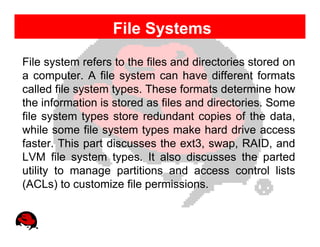 File Systems
File system refers to the files and directories stored on
a computer. A file system can have different formats
called file system types. These formats determine how
the information is stored as files and directories. Some
file system types store redundant copies of the data,
while some file system types make hard drive access
faster. This part discusses the ext3, swap, RAID, and
LVM file system types. It also discusses the parted
utility to manage partitions and access control lists
(ACLs) to customize file permissions.
 