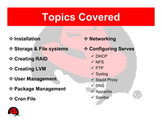 Topics Covered
Installation             Networking

Storage & File systems   Configuring Serves
                           DHCP
Creating RAID
                           NFS
Creating LVM               FTP
                           Syslog
User Management            Squid Proxy
                           DNS
Package Management         Appache
Cron File                  Samba
 