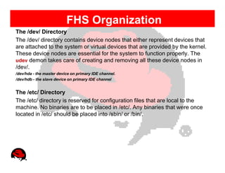 FHS Organization
The /dev/ Directory
The /dev/ directory contains device nodes that either represent devices that
are attached to the system or virtual devices that are provided by the kernel.
These device nodes are essential for the system to function properly. The
udev demon takes care of creating and removing all these device nodes in
/dev/.
/dev/hda - the master device on primary IDE channel.
/dev/hdb - the slave device on primary IDE channel


The /etc/ Directory
The /etc/ directory is reserved for configuration files that are local to the
machine. No binaries are to be placed in /etc/. Any binaries that were once
located in /etc/ should be placed into /sbin/ or /bin/.
 
