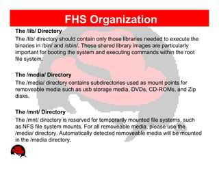 FHS Organization
The /lib/ Directory
The /lib/ directory should contain only those libraries needed to execute the
binaries in /bin/ and /sbin/. These shared library images are particularly
important for booting the system and executing commands within the root
file system.

The /media/ Directory
The /media/ directory contains subdirectories used as mount points for
removeable media such as usb storage media, DVDs, CD-ROMs, and Zip
disks.

The /mnt/ Directory
The /mnt/ directory is reserved for temporarily mounted file systems, such
as NFS file system mounts. For all removeable media, please use the
/media/ directory. Automatically detected removeable media will be mounted
in the /media directory.
 