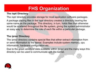 FHS Organization
The /opt/ Directory
The /opt/ directory provides storage for most application software packages.
A package placing files in the /opt/ directory creates a directory bearing the
same name as the package. This directory, in turn, holds files that otherwise
would be scattered throughout the file system, giving the system administrator
an easy way to determine the role of each file within a particular package.

The /proc/ Directory
The /proc/ directory contains special files that either extract information from
or send information to the kernel. Examples include system memory, cpu
information, hardware configuration etc.
Due to the great variety of data available within /proc/ and the many ways this
directory can be used to communicate with the kernel.
 