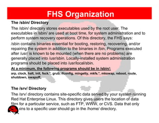 FHS Organization
The /sbin/ Directory
The /sbin/ directory stores executables used by the root user. The
executables in /sbin/ are used at boot time, for system administration and to
perform system recovery operations. Of this directory, the FHS says:
/sbin contains binaries essential for booting, restoring, recovering, and/or
repairing the system in addition to the binaries in /bin. Programs executed
after /usr/ is known to be mounted (when there are no problems) are
generally placed into /usr/sbin. Locally-installed system administration
programs should be placed into /usr/local/sbin.
At a minimum, the following programs should be in /sbin/:
arp, clock, halt, init, fsck.*, grub, ifconfig, mingetty, mkfs.*, mkswap, reboot, route,
shutdown, swapoff,


The /srv/ Directory
The /srv/ directory contains site-specific data served by your system running
Red Hat Enterprise Linux. This directory gives users the location of data
files for a particular service, such as FTP, WWW, or CVS. Data that only
pertains to a specific user should go in the /home/ directory.
 