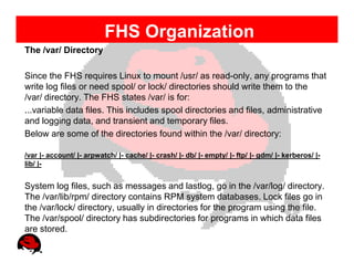 FHS Organization
The /var/ Directory

Since the FHS requires Linux to mount /usr/ as read-only, any programs that
write log files or need spool/ or lock/ directories should write them to the
/var/ directory. The FHS states /var/ is for:
...variable data files. This includes spool directories and files, administrative
and logging data, and transient and temporary files.
Below are some of the directories found within the /var/ directory:

/var |- account/ |- arpwatch/ |- cache/ |- crash/ |- db/ |- empty/ |- ftp/ |- gdm/ |- kerberos/ |-
lib/ |-


System log files, such as messages and lastlog, go in the /var/log/ directory.
The /var/lib/rpm/ directory contains RPM system databases. Lock files go in
the /var/lock/ directory, usually in directories for the program using the file.
The /var/spool/ directory has subdirectories for programs in which data files
are stored.
 