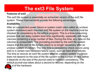 The ext3 File System
Features of ext3
The ext3 file system is essentially an enhanced version of the ext2 file
system. These improvements provide the following advantages:
Availability
After an unexpected power failure or system crash (also called an unclean
system shutdown),each mounted ext2 file system on the machine must be
checked for consistency by the e2fsck program. This is a time-consuming
process that can delay system boot time significantly, especially with large
volumes containing a large number of files. During this time, any data on the
volumes is unreachable. The journaling provided by the ext3 file system
means that this sort of file system check is no longer necessary after an
unclean system shutdown. The only time a consistency check occurs using
ext3 is in certain rare hardware failure cases, such as hard drive failures.
The time to recover an ext3 file system after an unclean system shutdown
does not depend on the size of the file system or the number of files; rather,
it depends on the size of the journal used to maintain consistency. The
default journal size takes about a second to recover, depending on the
speed of the hardware.
 