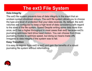 The ext3 File System
Data Integrity
The ext3 file system prevents loss of data integrity in the event that an
unclean system shutdown occurs. The ext3 file system allows you to choose
the type and level of protection that your data receives. By default, the ext3
volumes are configured to keep a high level of data consistency with regard
to the state of the file system. Speed Despite writing some data more than
once, ext3 has a higher throughput in most cases than ext2 because ext3's
journaling optimizes hard drive head motion. You can choose from three
journaling modes to optimize speed, but doing so means trade-offs
inregards to data integrity if the system was to fail.
Easy Transition
It is easy to migrate from ext2 to ext3 and gain the benefits of a robust
journaling file system without reformatting.
 