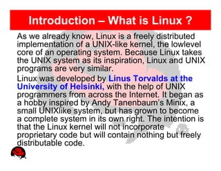 Introduction – What is Linux ?
As we already know, Linux is a freely distributed
implementation of a UNIX-like kernel, the lowlevel
core of an operating system. Because Linux takes
the UNIX system as its inspiration, Linux and UNIX
programs are very similar.
Linux was developed by Linus Torvalds at the
University of Helsinki, with the help of UNIX
programmers from across the Internet. It began as
a hobby inspired by Andy Tanenbaum’s Minix, a
small UNIXlike system, but has grown to become
a complete system in its own right. The intention is
that the Linux kernel will not incorporate
proprietary code but will contain nothing but freely
distributable code.
 