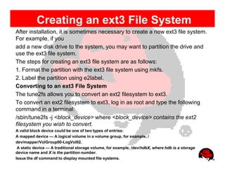 Creating an ext3 File System
After installation, it is sometimes necessary to create a new ext3 file system.
For example, if you
add a new disk drive to the system, you may want to partition the drive and
use the ext3 file system.
The steps for creating an ext3 file system are as follows:
1. Format the partition with the ext3 file system using mkfs.
2. Label the partition using e2label.
Converting to an ext3 File System
The tune2fs allows you to convert an ext2 filesystem to ext3.
To convert an ext2 filesystem to ext3, log in as root and type the following
command in a terminal:
/sbin/tune2fs -j <block_device> where <block_device> contains the ext2
filesystem you wish to convert.
A valid block device could be one of two types of entries:
A mapped device — A logical volume in a volume group, for example, /
dev/mapper/VolGroup00-LogVol02.
 A static device — A traditional storage volume, for example, /dev/hdbX, where hdb is a storage
device name and X is the partition number.
Issue the df command to display mounted file systems.
 