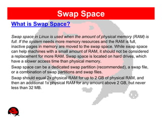 Swap Space
What is Swap Space?

Swap space in Linux is used when the amount of physical memory (RAM) is
full. If the system needs more memory resources and the RAM is full,
inactive pages in memory are moved to the swap space. While swap space
can help machines with a small amount of RAM, it should not be considered
a replacement for more RAM. Swap space is located on hard drives, which
have a slower access time than physical memory.
Swap space can be a dedicated swap partition (recommended), a swap file,
or a combination of swap partitions and swap files.
Swap should equal 2x physical RAM for up to 2 GB of physical RAM, and
then an additional 1x physical RAM for any amount above 2 GB, but never
less than 32 MB.
 
