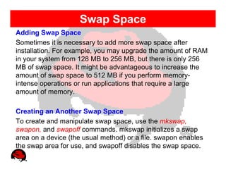 Swap Space
Adding Swap Space
Sometimes it is necessary to add more swap space after
installation. For example, you may upgrade the amount of RAM
in your system from 128 MB to 256 MB, but there is only 256
MB of swap space. It might be advantageous to increase the
amount of swap space to 512 MB if you perform memory-
intense operations or run applications that require a large
amount of memory.

Creating an Another Swap Space
To create and manipulate swap space, use the mkswap,
swapon, and swapoff commands. mkswap initializes a swap
area on a device (the usual method) or a file. swapon enables
the swap area for use, and swapoff disables the swap space.
 