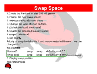 Swap Space
1.Create the Partition of size 256 MB:(sda6)
2. Format the new swap space:
# mkswap /dev/sda6(swap file system)
3. Change the label of swap partition
# e2label /dev/sda6 /swap-sda6
4. Enable the extended logical volume:
# swapon /dev/sda6
5. Set priority
Priority of swap by default is 1 and many created will have -1. we can
change it to 1.
#vi /etc/fstab
/dev/sad3          swap      swap     defaults,pri=1 0 0
/swap-sda6         swap      swap     defaults,pri=1 0 0 [Reboot the System]
6. Display swap partition
#cat /proc/swaps
 