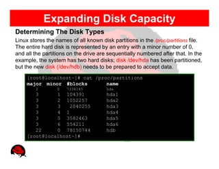 Expanding Disk Capacity
Determining The Disk Types
Linux stores the names of all known disk partitions in the /proc/partitions file.
The entire hard disk is represented by an entry with a minor number of 0,
and all the partitions on the drive are sequentially numbered after that. In the
example, the system has two hard disks; disk /dev/hda has been partitioned,
but the new disk (/dev/hdb) needs to be prepared to accept data.
     [root@localhost~]# cat /proc/partitions
     major minor #blocks        name
        3         0   7334145          hda
        3      1 104391                hda1
        3      2 1052257               hda2
        3      3   2040255             hda3
        3      4 1                     hda4
        3      5 3582463               hda5
        3      6 554211                hda6
        22     0 78150744              hdb
     [root@localhost~]#
 