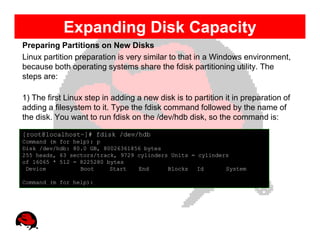 Expanding Disk Capacity
Preparing Partitions on New Disks
Linux partition preparation is very similar to that in a Windows environment,
because both operating systems share the fdisk partitioning utility. The
steps are:

1) The first Linux step in adding a new disk is to partition it in preparation of
adding a filesystem to it. Type the fdisk command followed by the name of
the disk. You want to run fdisk on the /dev/hdb disk, so the command is:

[root@localhost~]# fdisk /dev/hdb
Command (m for help): p
Disk /dev/hdb: 80.0 GB, 80026361856 bytes
255 heads, 63 sectors/track, 9729 cylinders Units = cylinders
of 16065 * 512 = 8225280 bytes
 Device          Boot     Start   End      Blocks   Id      System

Command (m for help):
 