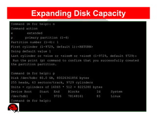 Expanding Disk Capacity
Command (m for help): n
Command action
e        extended
p       primary partition (1-4)
Partition number (1-4): 1
First cylinder (1-9729, default 1):<RETURN>
Using default value 1
Last cylinder or +size or +sizeM or +sizeK (1-9729, default 9729):
  Run the print (p) command to confirm that you successfully created
the partition partition.

Command (m for help): p
Disk /dev/hdb: 80.0 GB, 80026361856 bytes
255 heads, 63 sectors/track, 9729 cylinders
Units = cylinders of 16065 * 512 = 8225280 bytes
Device Boot    Start  End     Blocks         Id      System
/dev/hdb1      1      9726    78148161       83      Linux
Command (m for help):
 
