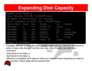 Expanding Disk Capacity
Command (m for help): p
 Disk /dev/hda: 7510 MB, 7510164480 bytes
255 heads, 63 sectors/track, 913 cylinders
Units = cylinders of 16065 * 512 = 8225280 bytes
 Device Boot   Start  End     Blocks         Id                   System
/dev/hda1 *    1      13      104391 83      Linux
/dev/hda2      14     144     1052257+       83                   Linux
/dev/hda3      145    398     2040255        82                   Linux swap
/dev/hda4      399    913     4136737+       5                    Extended
/dev/hda5      399    844     3582463+       83                   Linux
/dev/hda6      845    913     554211 83      Linux
Command (m for help):
Changes won't be made to the disk's partition table until you use the w command to
write, or save, the changes. Do that now, and, when finished, exit with the q
command.
Command (m for help): w
Command (m for help): q
After this is complete you'll need to verify your work and start migrating your data to
the new disk. These steps will be covered next.
 