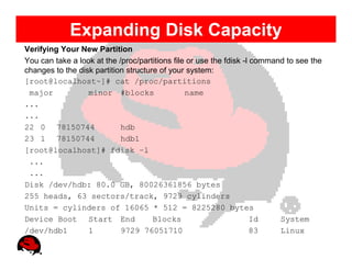Expanding Disk Capacity
Verifying Your New Partition
You can take a look at the /proc/partitions file or use the fdisk -l command to see the
changes to the disk partition structure of your system:
[root@localhost~]# cat /proc/partitions
 major            minor #blocks                 name
...
...
22 0 78150744               hdb
23 1 78150744               hdb1
[root@localhost]# fdisk –l
 ...
 ...
Disk /dev/hdb: 80.0 GB, 80026361856 bytes
255 heads, 63 sectors/track, 9729 cylinders
Units = cylinders of 16065 * 512 = 8225280 bytes
Device Boot Start End                 Blocks                         Id    System
/dev/hdb1         1         9729 76051710                            83    Linux
 