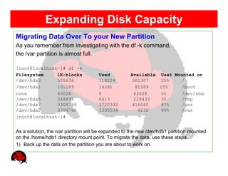 Expanding Disk Capacity
Migrating Data Over To your New Partition
As you remember from investigating with the df -k command,
the /var partition is almost full.

[root@localhost~]# df -k
Filesystem     1K-blocks              Used           Available Use% Mounted on
/dev/hda3      505636                 118224          361307   25%    /
/dev/hda1      101089                 14281            81589   15%    /boot
none           63028                  0               63028    0%     /dev/shm
/dev/hda5      248895                 6613            229432   3%     /tmp
/dev/hda7      3304768                2720332         416560   87%    /usr
/dev/hda2      3304768                3300536           4232   99%    /var
[root@localhost~]#


As a solution, the /var partition will be expanded to the new /dev/hdb1 partition mounted
on the /home/hdb1 directory mount point. To migrate the data, use these steps:
1) Back up the data on the partition you are about to work on.
 