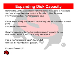 Expanding Disk Capacity
Rename the /var/transactions directory /var/transactions-save to make sure
you have an easy to restore backup of the data, not just the tapes.
# mv /var/transactions /var/transactions-save

Create a new, empty /var/transactions directory; this will later act as a mount
point.
# mkdir /var/transactions

Copy the contents of the /var/transactions-save directory to the root
directory of /dev/hdb1, which is actually /home/hdb1.

# cp -a /var/transactions-save/* /home/hdb1
Unmount the new /dev/hdb1 partition.

# umount /home/hdb1
 