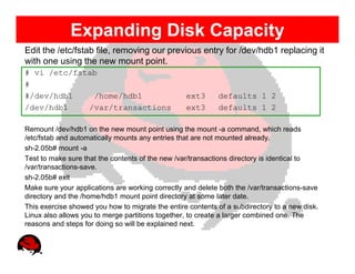 Expanding Disk Capacity
Edit the /etc/fstab file, removing our previous entry for /dev/hdb1 replacing it
with one using the new mount point.
# vi /etc/fstab
#
#/dev/hdb1    /home/hdb1                          ext3      defaults 1 2
/dev/hdb1    /var/transactions                    ext3      defaults 1 2

Remount /dev/hdb1 on the new mount point using the mount -a command, which reads
/etc/fstab and automatically mounts any entries that are not mounted already.
sh-2.05b# mount -a
Test to make sure that the contents of the new /var/transactions directory is identical to
/var/transactions-save.
sh-2.05b# exit
Make sure your applications are working correctly and delete both the /var/transactions-save
directory and the /home/hdb1 mount point directory at some later date.
This exercise showed you how to migrate the entire contents of a subdirectory to a new disk.
Linux also allows you to merge partitions together, to create a larger combined one. The
reasons and steps for doing so will be explained next.
 