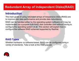 Redundant Array of Independent Disks(RAID)
Introduction
The main goals of using redundant arrays of inexpensive disks (RAID) are
to improve disk data performance and provide data redundancy.
RAID can be handled either by the operating system software or it may be
implemented via a purpose built RAID disk controller card without having to
configure the operating system at all. This section will explain how to
configure the software RAID schemes supported by RedHat.




RAID Types
Whether hardware- or software-based, RAID can be configured using a
variety of standards. Take a look at the most popular.
 