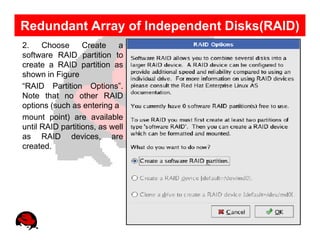 Redundant Array of Independent Disks(RAID)
2.    Choose      Create    a
software RAID partition to
create a RAID partition as
shown in Figure
“RAID Partition Options”.
Note that no other RAID
options (such as entering a
mount point) are available
until RAID partitions, as well
as RAID devices, are
created.
 