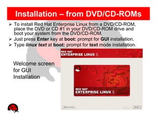 Installation – from DVD/CD-ROMs
To install Red Hat Enterprise Linux from a DVD/CD-ROM,
place the DVD or CD #1 in your DVD/CD-ROM drive and
boot your system from the DVD/CD-ROM.
Just press Enter key at boot: prompt for GUI installation.
Type linux text at boot: prompt for text mode installation.



Welcome screen
for GUI
Installation
 