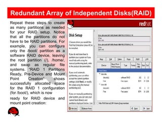 Redundant Array of Independent Disks(RAID)
Repeat these steps to create
as many partitions as needed
for your RAID setup. Notice
that all the partitions do not
have to be RAID partitions. For
example, you can configure
only the /boot/ partition as a
software RAID device, leaving
the root partition (/), /home/,
and swap as regular file
systems. “RAID 1 Partitions
Ready, Pre-Device and Mount
Point       Creation”      shows
successfully allocated space
for the RAID 1 configuration
(for /boot/), which is now
ready for RAID device and
mount point creation:
 