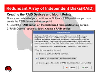 Redundant Array of Independent Disks(RAID)
Creating the RAID Devices and Mount Points
Once you create all of your partitions as Software RAID partitions, you must
create the RAID device and mount point.
1. Select the RAID button on the Disk Druid main partitioning screen.
2 “RAID Options” appears. Select Create a RAID device.
 