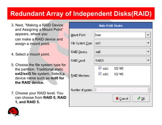 Redundant Array of Independent Disks(RAID)
3. Next, “Making a RAID Device
   and Assigning a Mount Point”
   appears, where you
   can make a RAID device and
   assign a mount point.

4. Select a mount point.

5. Choose the file system type for
   the partition. Traditional static
   ext2/ext3 file system. Select a
   device name such as md0 for
   the RAID device.

7. Choose your RAID level. You
   can choose from RAID 0, RAID
   1, and RAID 5.
 