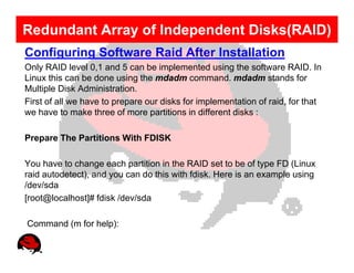 Redundant Array of Independent Disks(RAID)
Configuring Software Raid After Installation
Only RAID level 0,1 and 5 can be implemented using the software RAID. In
Linux this can be done using the mdadm command. mdadm stands for
Multiple Disk Administration.
First of all we have to prepare our disks for implementation of raid, for that
we have to make three of more partitions in different disks :

Prepare The Partitions With FDISK

You have to change each partition in the RAID set to be of type FD (Linux
raid autodetect), and you can do this with fdisk. Here is an example using
/dev/sda
[root@localhost]# fdisk /dev/sda

Command (m for help):
 