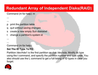 Redundant Array of Independent Disks(RAID)
Command (m for help): m
...
...
p print the partition table
q quit without saving changes
s create a new empty Sun disklabel
t change a partition's system id
...
...
Command (m for help):
Set The ID Type To FD
Partition /dev/hde1 is the first partition on disk /dev/sda. Modify its type
using the t command, and specify the partition number and type code. You
also should use the L command to get a full listing of ID types in case you
forget.
 