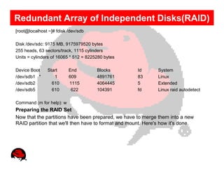 Redundant Array of Independent Disks(RAID)
[root@localhost ~]# fdisk /dev/sdb

Disk /dev/sdc: 9175 MB, 9175979520 bytes
255 heads, 63 sectors/track, 1115 cylinders
Units = cylinders of 16065 * 512 = 8225280 bytes

Device Boot    Start      End          Blocks        Id       System
/dev/sdb1 *       1       609          4891761       83       Linux
/dev/sdb2        610      1115         4064445       5        Extended
/dev/sdb5        610       622         104391        fd       Linux raid autodetect

Command (m for help): w
Preparing the RAID Set
Now that the partitions have been prepared, we have to merge them into a new
RAID partition that we'll then have to format and mount. Here's how it's done.
 