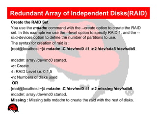 Redundant Array of Independent Disks(RAID)
Create the RAID Set
You use the mdadm command with the --create option to create the RAID
set. In this example we use the --level option to specify RAID 1, and the --
raid-devices option to define the number of partitions to use.
The syntax for creation of raid is :
[root@localhost ~]# mdadm -C /dev/md0 -l1 -n2 /dev/sda5 /dev/sdb5

mdadm: array /dev/md0 started.
-c: Create
-l: RAID Level i.e. 0,1,5
-n: Numbers of disks used
 OR
[root@localhost ~]# mdadm -C /dev/md0 -l1 -n2 missing /dev/sdb5
mdadm: array /dev/md0 started.
Missing : Missing tells mdadm to create the raid with the rest of disks.
 