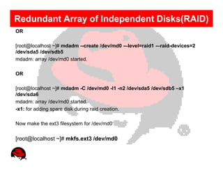 Redundant Array of Independent Disks(RAID)
OR

[root@localhost ~]# mdadm --create /dev/md0 -–level=raid1 -–raid-devices=2
/dev/sda5 /dev/sdb5
mdadm: array /dev/md0 started.

OR

[root@localhost ~]# mdadm -C /dev/md0 -l1 -n2 /dev/sda5 /dev/sdb5 –x1
/dev/sda6
mdadm: array /dev/md0 started.
-x1: for adding spare disk during raid creation.

Now make the ext3 filesystem for /dev/md0


[root@localhost ~]# mkfs.ext3 /dev/md0
 