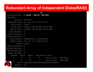 Redundant Array of Independent Disks(RAID)
                                   OR
[root@localhost ~]# mdadm --detail /dev/md0
/dev/md0:
        Version : 00.90.01
  Creation Time : Fri Jul 13 17:28:13 2007
     Raid Level : raid1
     Array Size : 104320 (101.88 MiB 106.82 MB)
    Device Size : 104320 (101.88 MiB 106.82 MB)
   Raid Devices : 2
  Total Devices : 2
Preferred Minor : 1
    Persistence : Superblock is persistent
    Update Time : Fri Jul 13 17:28:40 2007
          State : clean
 Active Devices : 2
Working Devices : 2
 Failed Devices : 0
  Spare Devices : 0
     Number   Major   Minor   RaidDevice State
       0       8       23        0      active sync   /dev/sda5
       1       8       24        1      active sync   /dev/sdb5
           UUID : e5d221a1:323fa424:e98e53dc:395326af
         Events : 0.4
[root@localhost ~]#
 