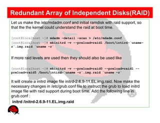 Redundant Array of Independent Disks(RAID)
Let us make the /etc/mdadm.conf and initial ramdisk with raid support, so
that the the kernel could understand the raid at boot time.

[root@localhost ~]# mdadm –detail –scan > /etc/mdadm.conf
[root@localhost ~]# mkinitrd –v --preload=raid1 /boot/intird-`uname–
r`.img.raid `uname –r`


If more raid levels are used then they should also be used like

[root@localhost ~]# mkinitrd –v --preload=raid0 --preload=raid1 --
preload=raid5 /boot/intird-`uname –r`.img.raid `uname –r`

It will create a initrd image file initrd-2.6.9-11.EL.img.raid. Now make the
necessary changes in /etc/grub.conf file to instruct the grub to load initrd
image file with raid support during boot time. Add the following line in
grub.conf :
 initrd /initrd-2.6.9-11.EL.img.raid
 