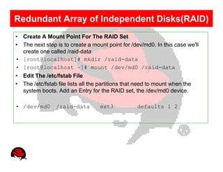 Redundant Array of Independent Disks(RAID)
• Create A Mount Point For The RAID Set
• The next step is to create a mount point for /dev/md0. In this case we'll
  create one called /raid-data
• [root@localhost]# mkdir /raid-data
• [root@localhost ~]# mount /dev/md0 /raid-data
• Edit The /etc/fstab File
• The /etc/fstab file lists all the partitions that need to mount when the
  system boots. Add an Entry for the RAID set, the /dev/md0 device.

• /dev/md0       /raid-data        ext3            defaults 1 2
 