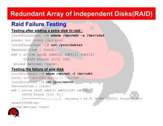 Redundant Array of Independent Disks(RAID)
Raid Failure Testing
Testing after adding a extra disk in raid :
[root@localhost ~]# mdadm /dev/md0 -a /dev/sda6
mdadm: hot added /dev/sda6
[root@localhost ~]# cat /proc/mdstat
Personalities : [raid1]
md0 : active raid1 sda6[2] sdb5[1] sda5[0]
      104320 blocks [2/2] [UU]
 unused devices: <none>
Testing the failure of one disk
[root@localhost ~]# mdadm /dev/md0 -f /dev/sdb5
mdadm: set /dev/sdb5 faulty in /dev/md0
[root@localhost ~]# cat /proc/mdstat
Personalities : [raid1]
md0 : active raid1 sdb6[2] sdb5[1](F) sdb5[0]
      104320 blocks [2/1] [U_]
      [============>........] recovery = 64.7% (67904/104320) finish=0.0min
speed=33952K/sec
unused devices: <none>
 
