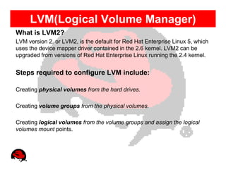 LVM(Logical Volume Manager)
What is LVM2?
LVM version 2, or LVM2, is the default for Red Hat Enterprise Linux 5, which
uses the device mapper driver contained in the 2.6 kernel. LVM2 can be
upgraded from versions of Red Hat Enterprise Linux running the 2.4 kernel.


Steps required to configure LVM include:

Creating physical volumes from the hard drives.

Creating volume groups from the physical volumes.

Creating logical volumes from the volume groups and assign the logical
volumes mount points.
 