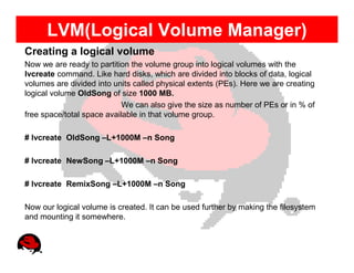 LVM(Logical Volume Manager)
Creating a logical volume
Now we are ready to partition the volume group into logical volumes with the
lvcreate command. Like hard disks, which are divided into blocks of data, logical
volumes are divided into units called physical extents (PEs). Here we are creating
logical volume OldSong of size 1000 MB.
                            We can also give the size as number of PEs or in % of
free space/total space available in that volume group.

# lvcreate OldSong –L+1000M –n Song

# lvcreate NewSong –L+1000M –n Song

# lvcreate RemixSong –L+1000M –n Song

Now our logical volume is created. It can be used further by making the filesystem
and mounting it somewhere.
 