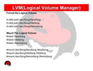 LVM(Logical Volume Manager)
Format the Logical Volume

# mkfs.ext3 /dev/Song/NewSong
# mkfs.ext3 /dev/Song/OldSong
# mkfs.ext3 /dev/Song/RemixSong

Mount The Logical Volume
#mkdir /NewSong
#mkdir /OldSong
#mkdir /RemixSong

#mount /dev/Song/NewSong /NewSong
#mount /dev/Song/OldSong /OldSong
#mount /dev/Song/RemixSong /RemixSong
 