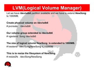 LVM(Logical Volume Manager)
Let we have /dev/sdb6 partition available and we have to extend NewSong
to 1000MB.

Create physical volume on /dev/sdb6
# pvcreate /dev/sdb6

Our volume group extended to /dev/sdb6
# vgextend Song /dev/sdb6

The size of logical volume NewSong is extended to 1000MB.
# lvextend /dev/Song/NewSong -L +1000M

This is to resize the filesystem of NewSong.
# resize2fs /dev/Song/NewSong
 