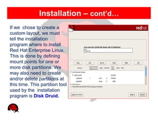 Installation – cont’d…
If we chose to create a
custom layout, we must
tell the installation
program where to install
Red Hat Enterprise Linux.
This is done by defining
mount points for one or
more disk partitions. We
may also need to create
and/or delete partitions at
this time. This partition tool
used by the installation
pragram is Disk Druid.
 