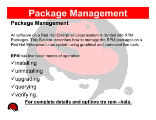 Package Management
Package Management

All software on a Red Hat Enterprise Linux system is divided into RPM
Packages. This Section describes how to manage the RPM packages on a
Red Hat Enterprise Linux system using graphical and command line tools.

RPM has five basic modes of operation:
  installing
  uninstalling
  upgrading
  querying
  verifying.
       For complete details and options try rpm –help.
 