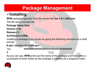 Package Management
  Installing
RPM packages typically have file names like foo-1.0-1.i386.rpm.
The file name includes the
Package Name (foo)
Version (1.0)
Release (1)
Architecture (i386).
Installing a package is as simple as typing the following command at a shell
prompt:
# rpm -ivh foo-1.0-1.i386.rpm
 foo             ####################################
#
As you can see, RPM prints out the name of the package and then prints a
succession of hash marks as the package is installed as a progress meter.
 