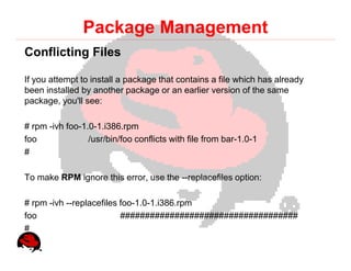 Package Management
Conflicting Files

If you attempt to install a package that contains a file which has already
been installed by another package or an earlier version of the same
package, you'll see:

# rpm -ivh foo-1.0-1.i386.rpm
foo              /usr/bin/foo conflicts with file from bar-1.0-1
#

To make RPM ignore this error, use the --replacefiles option:

# rpm -ivh --replacefiles foo-1.0-1.i386.rpm
foo                       ####################################
#
 