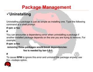 Package Management
  Uninstalling
Uninstalling a package is just as simple as installing one. Type the following
command at a shell prompt:
# rpm -e foo
#
You can encounter a dependency error when uninstalling a package if
another installed package depends on the one you are trying to remove. For
example:
# rpm -e foo
 removing these packages would break dependencies:
                 foo is needed by bar-1.0-1
#
To cause RPM to ignore this error and uninstall the package anyway use
the --nodeps option.
 